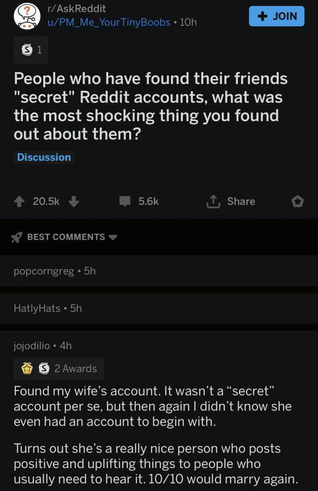 S1 r/AskReddit u/PM_Me_YourTinyBoobs 10h People who have found their friends secret Reddit accounts what was the most shocking thing you found out about them Discussion ↑ 20.5k BEST COMMENTS ▼ popcorngreg 5h HatlyHats 5h jojod