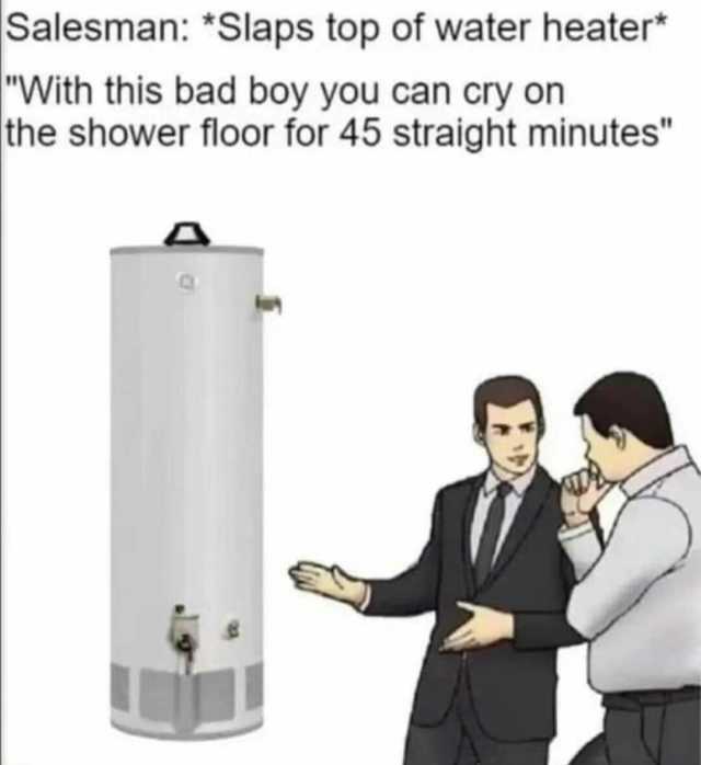 Salesman *Slaps top of water heater* With this bad boy you can cry on the shower floor for 45 straight minutes