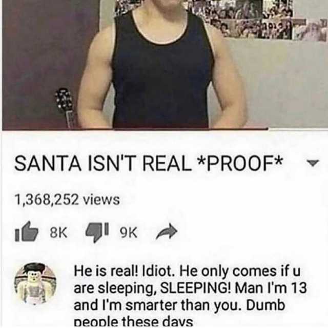 SANTA ISNT REAL *PROOF* 1368252 views I8K 9K He is real! Idiot. He only comes ifu are sleeping SLEEPING! Man Im 13 and Im smarter than you. Dumb Deople these davs