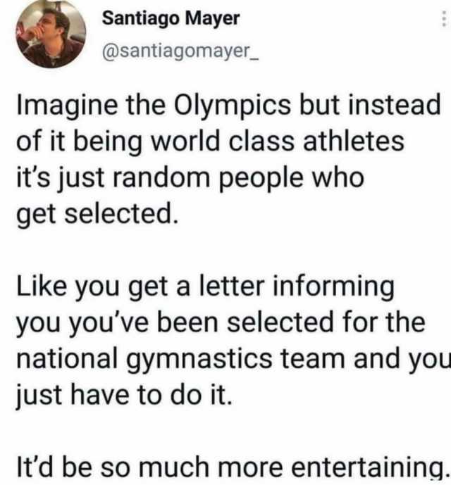 Santiago Mayer @santiagomayer Imagine the Olympics but instead of it being world class athletes its just random people who get selected. Like you get a letter informing you youve been selected for the national gymnastics team and 