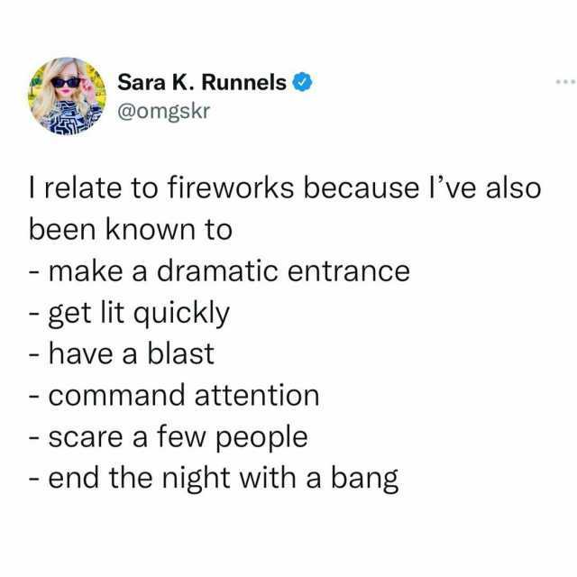 Sara K. Runnels @omgskr I relate to fireworks because Ive also been known to - make a dramatic entrance get lit quickly - have a blast - command attention Scare a few people - end the night with a bang