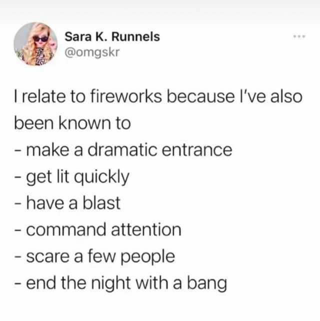 Sara K. Runnels @omgskr Irelate to fireworks because Ive also been known to - make a dramatic entrance get lit quickly - have a blast - command attention Scare a few people - end the night with a bang