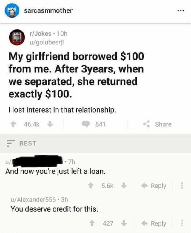 sarcasmmother /Jokes 1Oh u/golubeerji My girlfriend borrowed $100 from me. After 3years when we separated she returned exactly $100. I lost Interest in that relationship. 46.4k 541 Sharee BEST U/ 7h And now youre just left a loan.