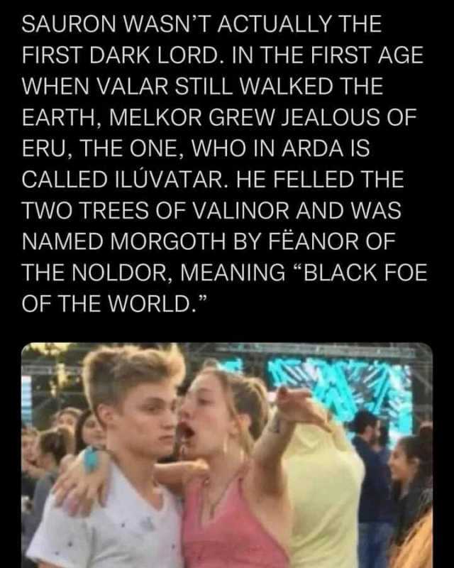 SAURON WASNT ACTUALLY THE FIRST DARK LORD. IN THE FIRST AGE WHEN VALAR STILL WALKED THE EARTH MELKOR GREW JEALOUS OF ERU THE ONE WHO IN ARDA IS CALLED ILÜVATAR. HE FELLED THE TWO TREES OF VALINOR AND WAS NAMED MORGOTH BY FËANOR 