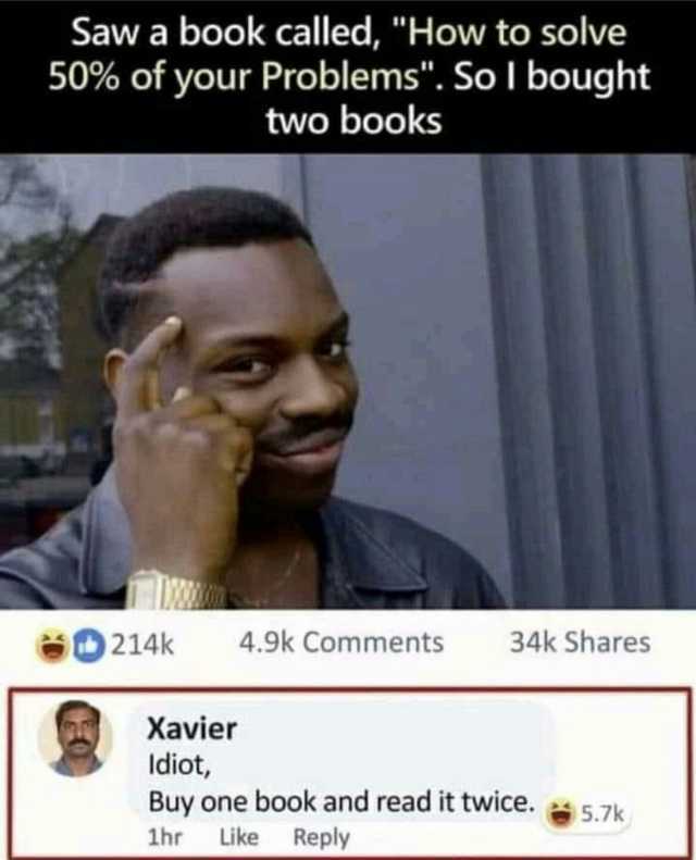 Saw a book called How to solve 50% of your Problems. So l bought two books 214k 4.9k Comments 34k Shares Xavier Idiot Buy one book and read it twice.5.7k 1hr Like Reply