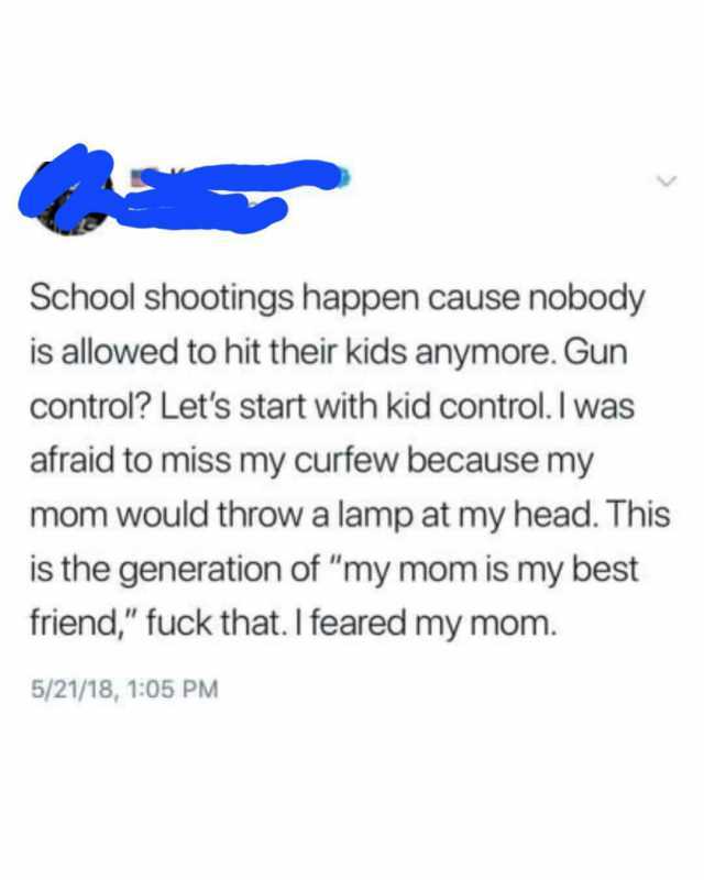 School shootings happen cause nobody is allowed to hit their kids anymore. Gun control Lets start with kid control. I was afraid to miss my curfew because my mom would throw a lamp at my head. This is the generation of my mom is m