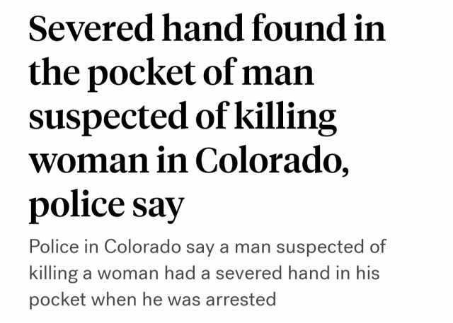 Severed hand found in the pocket of man suspected of killing woman in Colorado police say Police in Colorado say a man suspected of killing a woman had a severed hand in his pocket when he was arrested