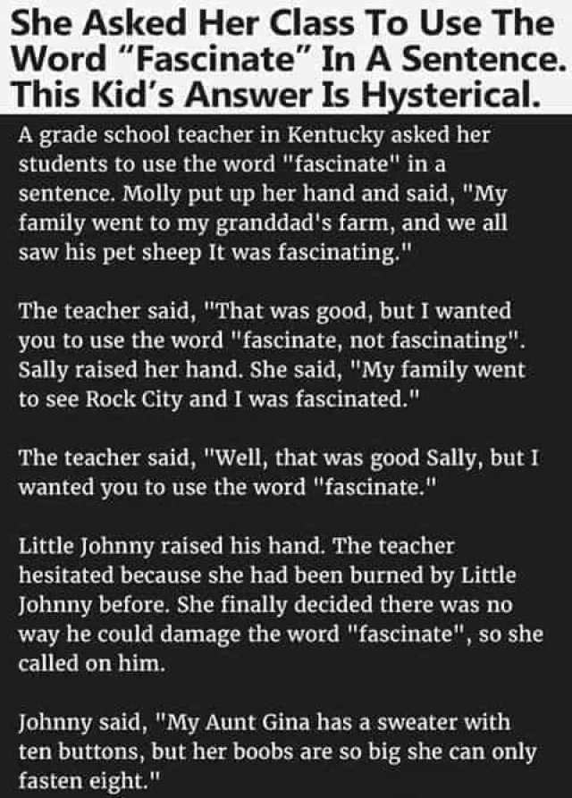 She Asked Her Class To Use The Word Fascinate In A Sentence. This Kids Answer Is Hysterical. A grade school teacher in Kentucky asked her students to use the word fascinate in a sentence. Molly put up her hand and said My family w
