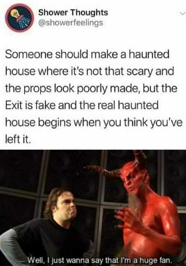 Shower Thoughts @showerfeelings Someone should make a haunted house where its not that scary and the props look poorly made but the Exit is fake and the real haunted house begins when you think youve left it. Well I just wanna say