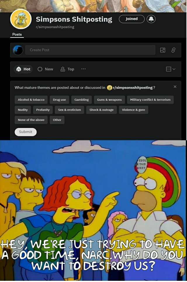 Simpsons Shitposting Joined r/simpsonsshitposting Posts Create Post Hot New Top What mature themes are posted about or discussed inr/simpsonsshitposting Alcohol & tobacco Drug use Gambling Guns & weapons Military conflict & terTor
