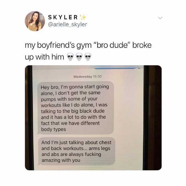 SKYLER @arielle_skyler my boyfriends gym bro dude broke up with him Wednesday 1530 Hey bro Im gonna start going alone I dont get the same pumps with some of your workouts like I do alone I was talking to the big black dude and it 