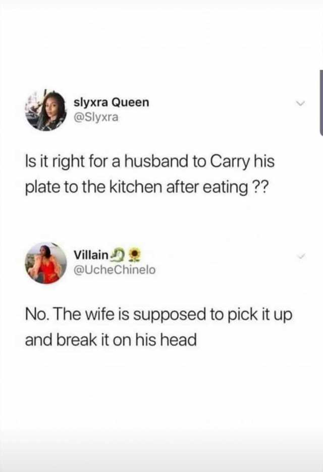 slyxra Queen @Slyxra Is it right for a husband to Carry his plate to the kitchen after eating ?? Villain @UcheChinelo No. The wife is supposed to pick it up and break it on his head 