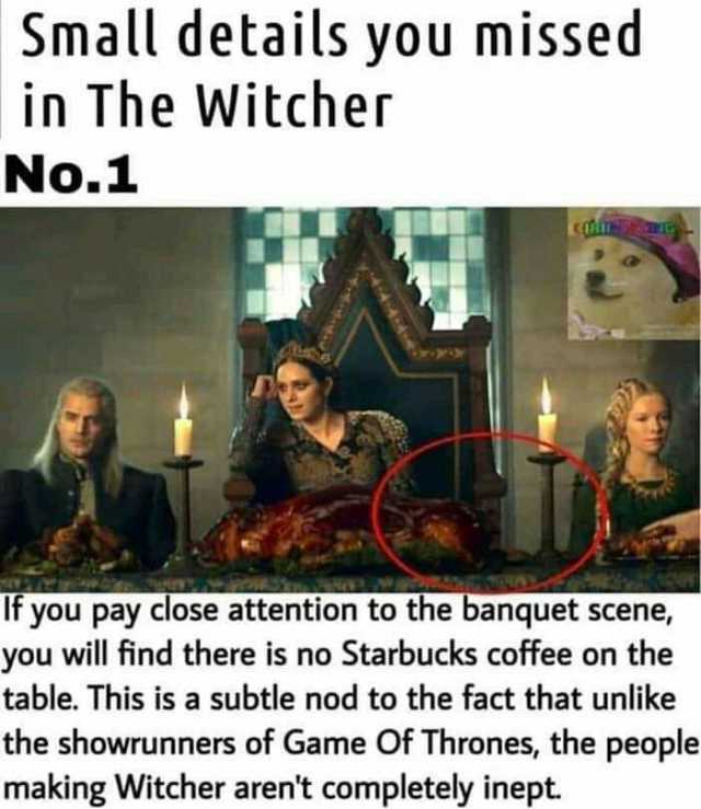 Small details you missed in The Witcher No.1 If you pay close attention to the banquet scene you will find there is no Starbucks coffee on the table. This is a subtle nod to the fact that unlike the showrunners of Game Of Thrones 