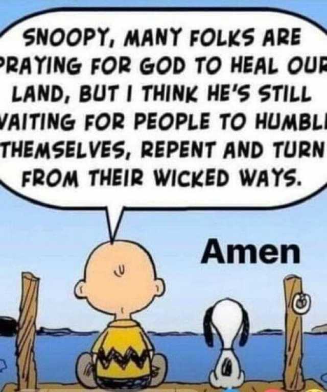 SNOOPY MANY FOLKS ARE RAYING FOR GOD TO HEAL OU LAND BUT I THINK HES STILL VAITING FOR PEOPLE TO HUMBLI THEMSELVES REPENT AND TURN FROM THEIR WICKED WAYS. Amen