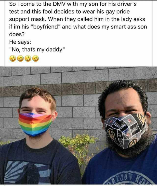 So l come to the DMV with my son for his drivers test and this fool decides to wear his gay pride support mask. When they called him in the lady asks if im his boyfriend and what does my smart ass son does He says No thats my dadd