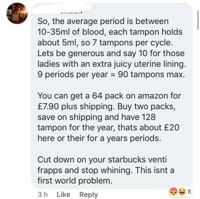 So the average period is between 10-35ml of blood each tampon holds about 5ml so 7 tampons per cycle. Lets be generous and say 10 for those ladies with an extra juicy uterine lining. 9 periods per year = 90 tampons max. You can ge