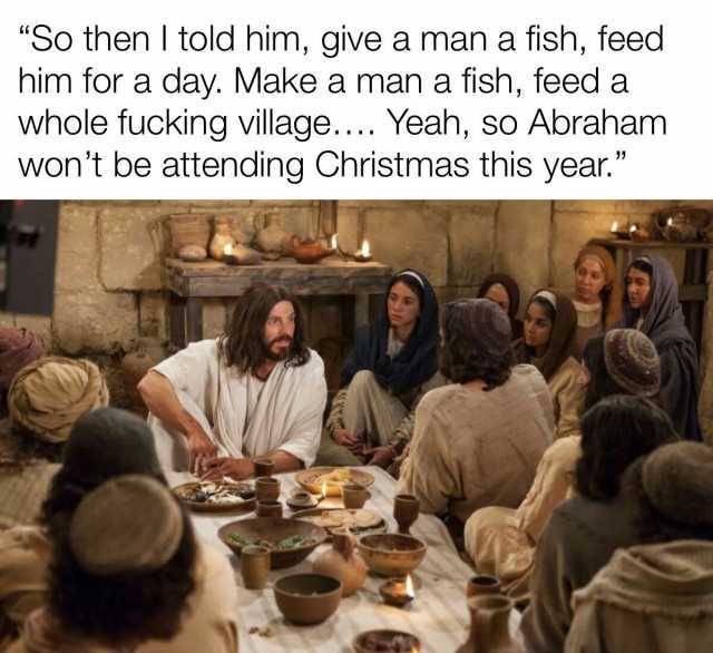 So then I told him give a man a fish feed him for a day. Make a man a fish feed a whole fucking village... Yeah so Abraham wont be attending Christmas this year.