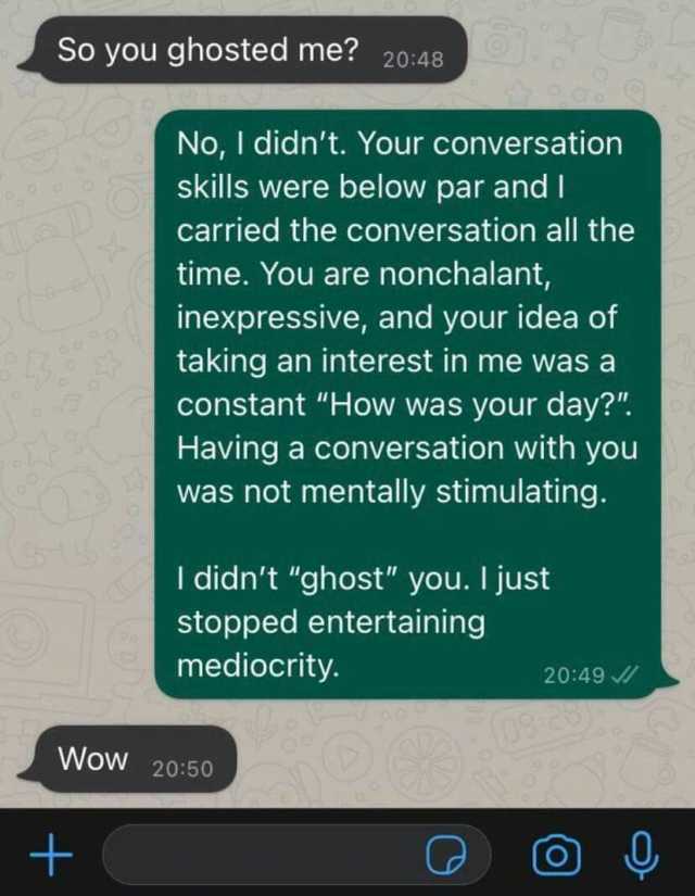 So you ghosted me 2048 No I didnt. Your conversation skills were below par and I carried the conversation all the time. You are nonchalant inexpressive and your idea of taking an interest in me was a constant How was your day Havi