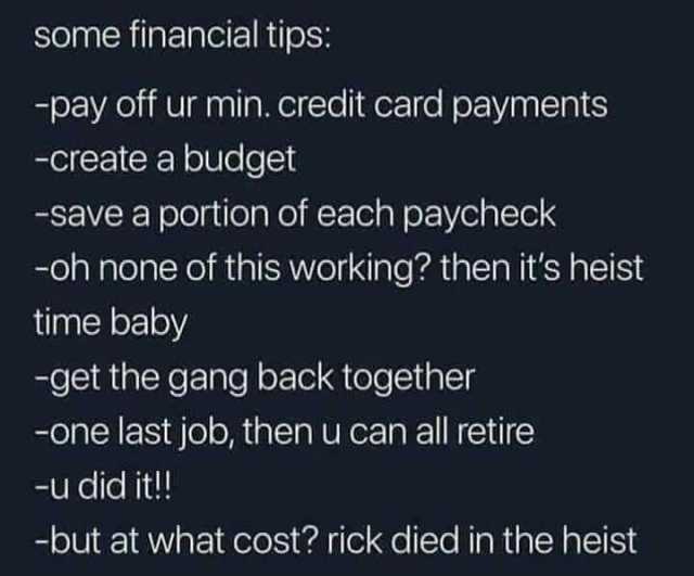 Some financial tips -pay off ur min. credit card payments -create a budget -save a portion of each paycheck -oh none of this working then its heist time baby -get the gang back together -one last job then u can all retire -u did i