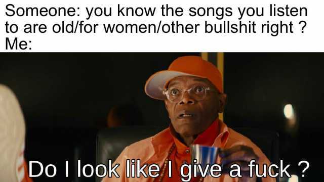 Someone you know the songs you listeen to are old/for women/other bullshit right  Me Do I look ikel givea fuck