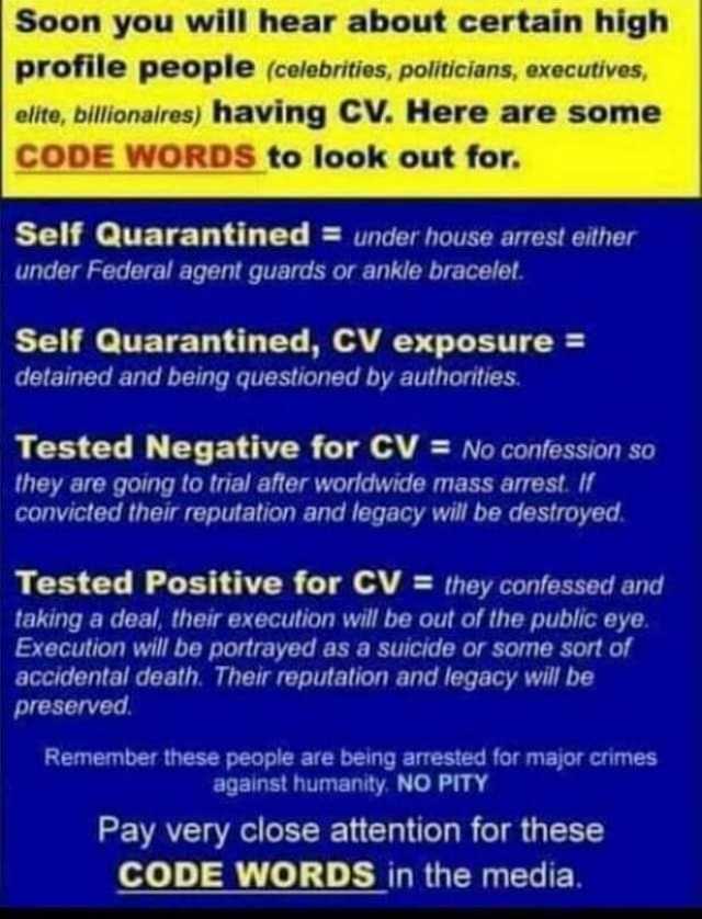 Soon you will hear about certain high profile people (colebrities polticians executives elite billionaires) having CV. Here are some CODE WORDS to look out for. Self Quarantined = under house arrest either under Federal agent guar
