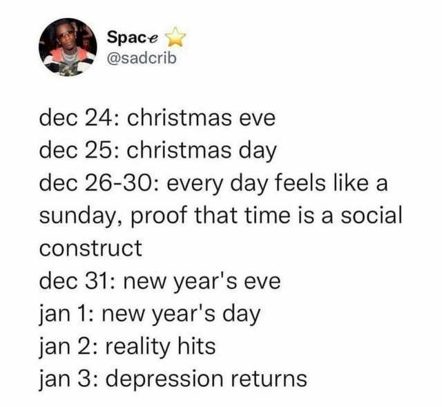 Space @sadcrib dec 24 christmas eve dec 25 christmas day dec 26-30 every day feels like a sunday proof that time is a social Construct dec 31 new years eve jan 1 new years day jan 2 reality hits jan 3 depression returns