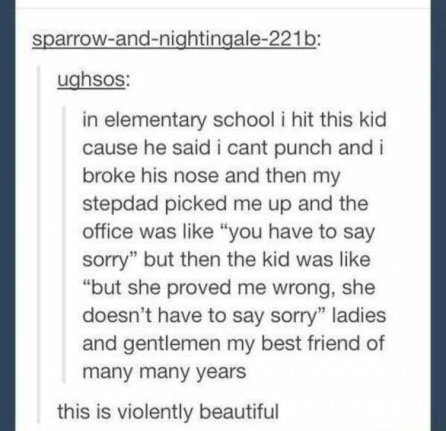 sparrow-and-nightingale-221b ughsos in elementary school i hit this kid cause he said i cant punch and i broke his nose and then my stepdad picked me up and the office was like you have to say sorry but then the kid was like but s