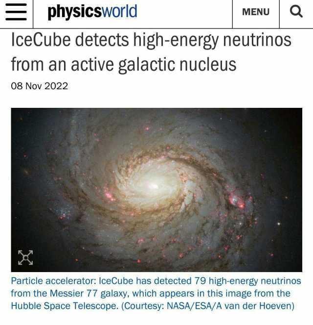 Sphysicsworld lceCube detects high-energy neutrinos MENU from an active galactic nucleus 08 Nov 2022 Particle accelerator IceCube has detected 79 high-energy neutrinos from the Messier 77 galaxy which appears in this image from th