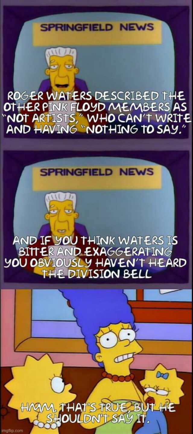 SPRINGFIELD NEWS ROGER WATERS DESCRIBED THE otHER PINK FLOYD MEMBERS AS Not ARTISTS WHO CANT WRITE AND HAVING NotHING tO SAY. imgflip.com SPRINGFIELD NEWS AND IF YOU THINk WAtERS IS BITt ER AND-EXAGGERATING yOU OBVIDUSLYy HAVENT H