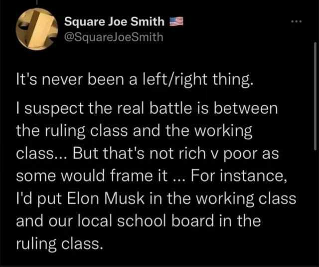 Square Joe Smith @SquareJoeSmith Its never been a left/right thing. I suspect the real battle is between the ruling class and the working class... But thats not rich v poor as some would frame it ... For instance ld put Elon Musk 