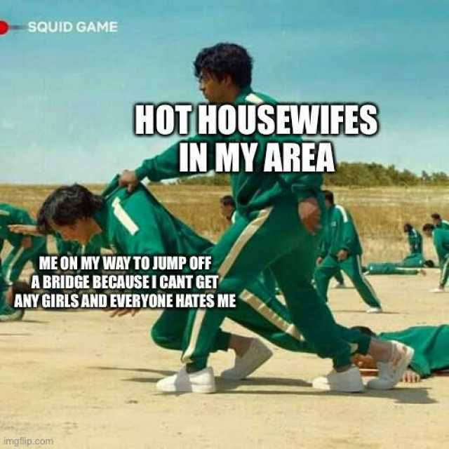 sQUID GAME HOTHOUSEWIFES IN MY AREA ME ON MY WAY TO JUMP OFF ABRIDGE BECAUSEI CANT GET ANY GIRLS AND EVERYONE HATES ME imgfip.com