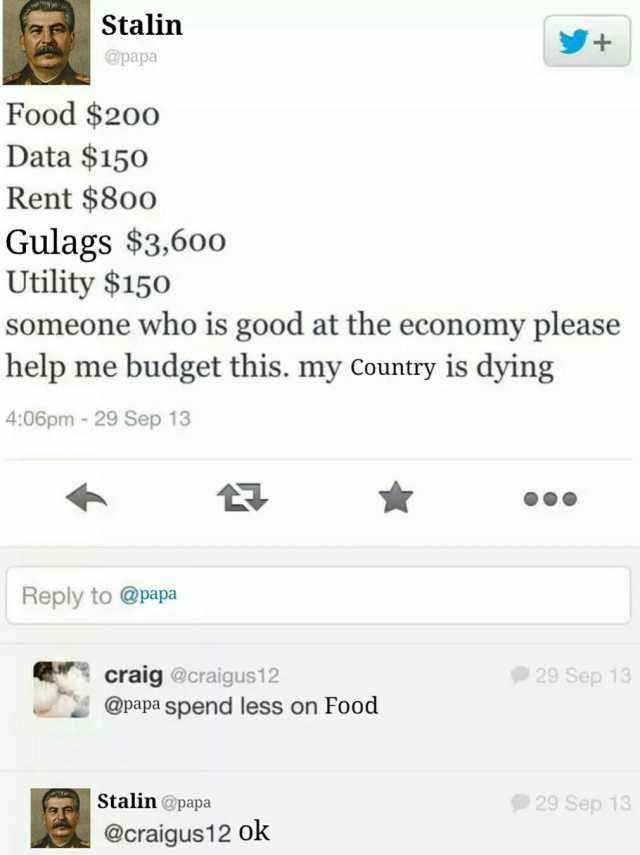 Stalin @papa Food $200 Data $150 Rent $8oo Gulags $3600 Utility $150 someone who is good at the economy please help me budget this. my Country is dying 406pm - 29 Sep 13 Reply to @papa craig @craigus12 @papa spend less on Food Sta