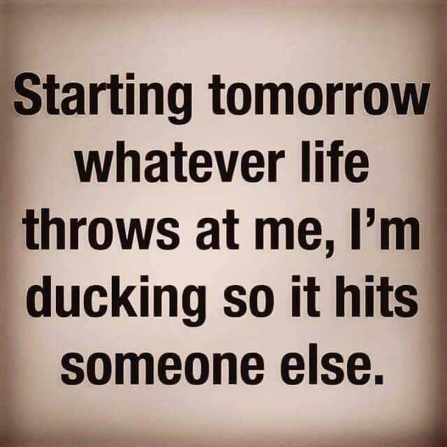 Starting tomorrow whatever life throws at me lm ducking so it hits someone else. 