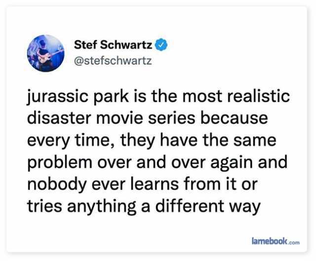 Stef Schwartz @stefschwartz jurassic park is the most realistic disaster movie series because every time they have the same problem over and over again and nobody ever learns from it or tries anything a different way lamebook.com