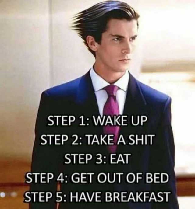 STEP 1 WAKE UP STEP 2 TAKE A SHIT STEP 3 EAT STEP 4 GET OUT OF BED STEP 5 HAVE BREAKFAST