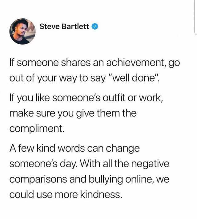 Steve Bartlett If someone shares an achievement go out of your way to say well done If you like someones outfit or work make sure you give them the compliment. A few kind words can change someones day. With all the negative compar
