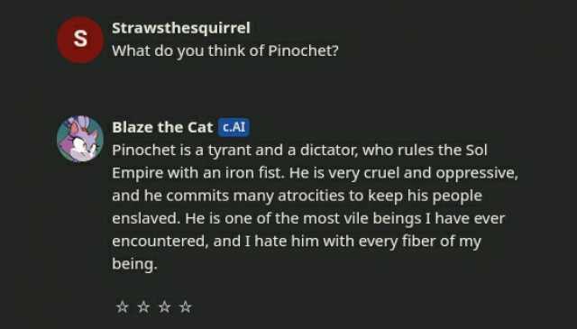 Strawsthesquirrel S What do you think of Pinochet Blaze the Cat cAI Pinochet is a tyrant and a dictator who rules the Sol Empire with an iron fist. He is very cruel and oppressive and he commits many atrocities to keep his people 