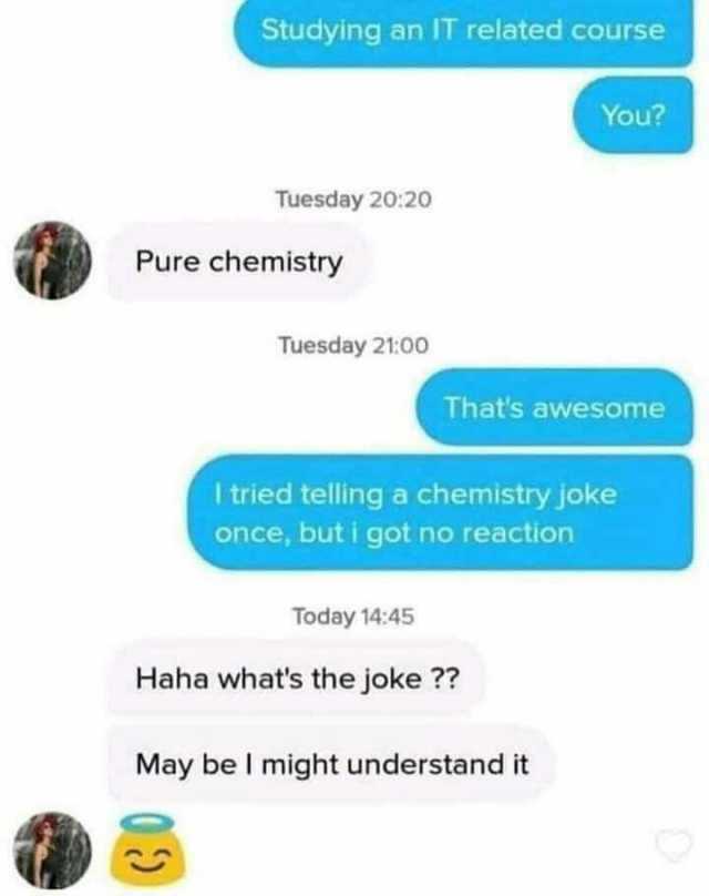 Studying an IT related course You Tuesday 2020 Pure chemistry Tuesday 2100 Thats awesome I tried telling a chemistry jokee once buti got no reaction Today 1445 Haha whats the joke  May be I might understand it