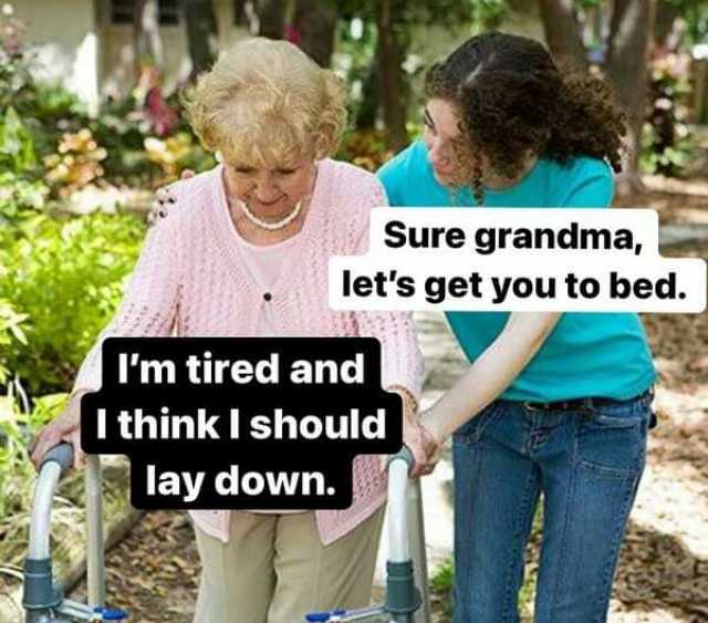 Sure grandma lets get you to bed. Im tired and  I thinkI should lay down.