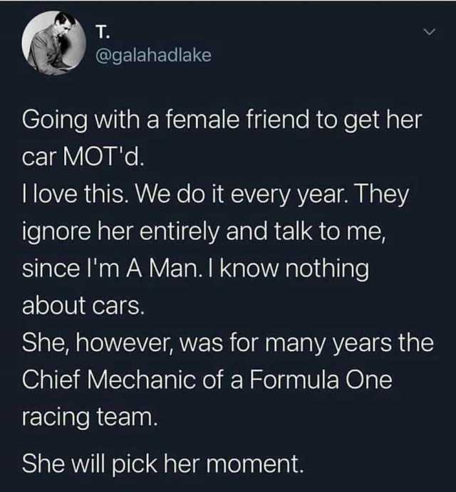 T. @galahadlake Going with a female friend to get her car MOTd. Ilove this. We do it every year. They ignore her entirely and talk to me since Im A Man. I know nothing about cars. She however was for many years the Chief Mechanic 