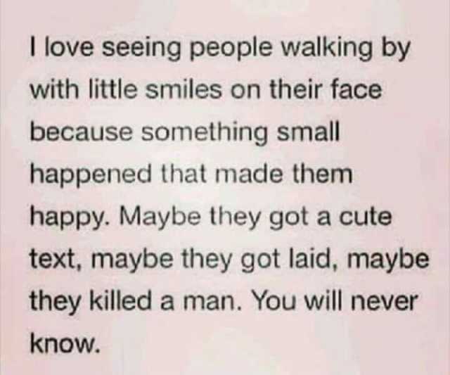 T love seeing people walking by with little smiles on their face because something small happened that made them happy. Maybe they got a cute text maybe they got laid maybe they killed a man. You will never know.