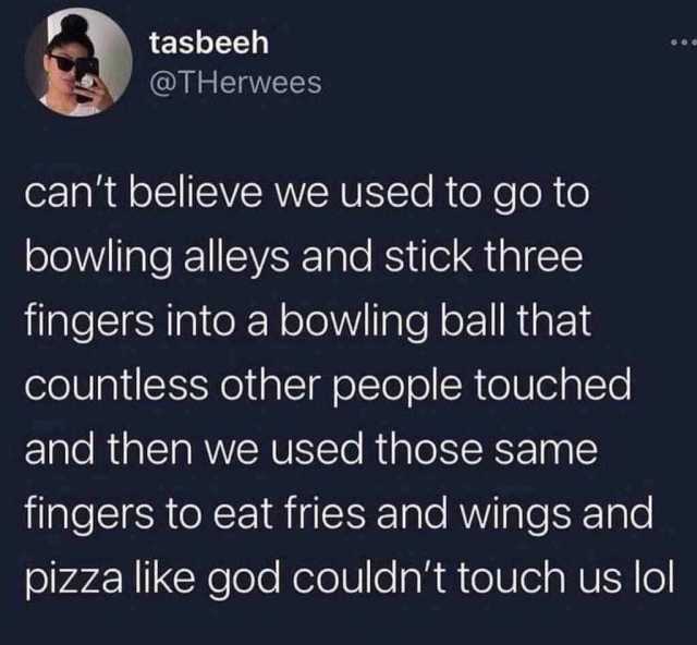 tasbeeh @THerwees cant believe we used to go to bowling alleys and stick three fingers into a bowling ball that countless other people touched and then we used those same fingers to eat fries and wings and pizza like god couldnt t