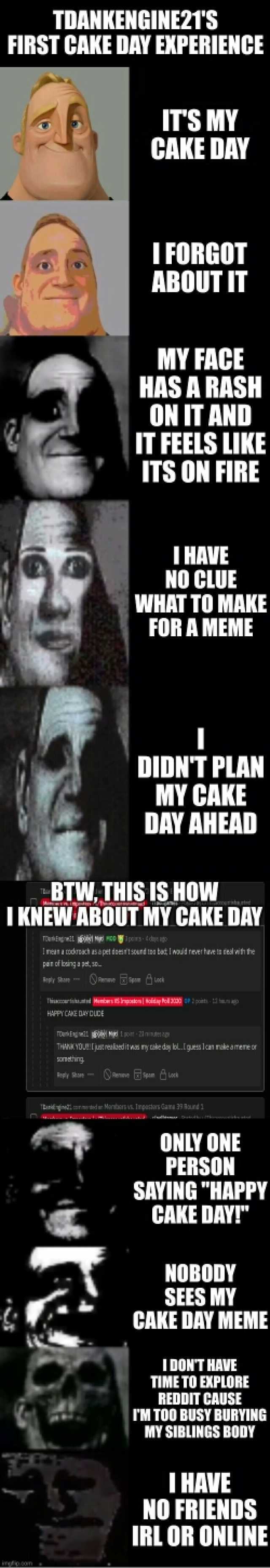 TDANKENGINE21S FIRST CAKE DAY EKPERIENCE ITS MY CAKE DAY T FORGOT ABOUT IT MY FACE HAS A RASH ON IT AND IT FEELS LIKE ITS ON FIRE T HAVE NO CLUE WHAT TO MAKE FOR A MEME DIDNT PLAN MY CAKE DAY AHEAD BTW.THIS IS HOW IKNEW ABOUT MY C