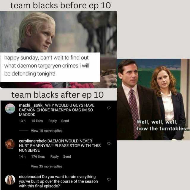 team blacks before ep 10 happy sunday cant wait to find out what daemon targaryen crimesi will be defending tonight! team blacks after ep 10 machi_so9k_ WHY WOULD U GUYS HAVE DAEMON CHOKE RHAENYRA OMG IM SO MADDDD 13 h 15 likes Re