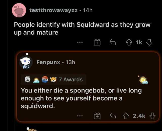 testthrowawayzz 14h People identify with Squidward as they grow up and mature 1k Fenpunx 13h a 7 7 Awards You either die a spongebob or live long enough to see yourself become a squidward. 2.4k