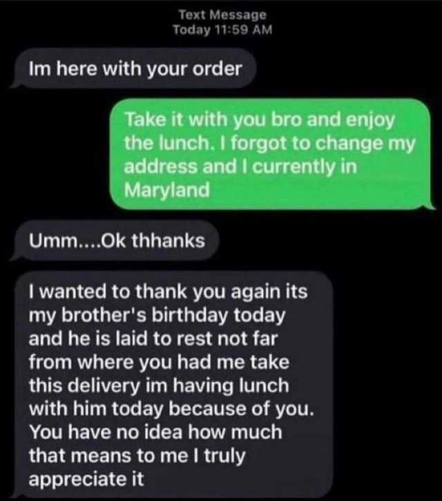 Text Message Today 1159 AM Im here with your order Take it with you bro and enjoy the lunch. I forgot to change my address and I currently in Maryland Umm...Ok thhanks I wanted to thank you again its my brothers birthday today and