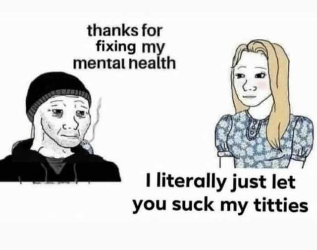 thanks for fixing my mentalnealth literally just let you suck my titties