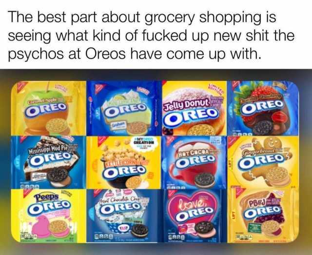 The best part about grocery shopping is seeing what kind of fucked up new shit the psychos at Oreos have come up with. LIMITED EDITION Carum Apple OREO Keu Linte Pie Jelly Donut OREO TFCIALY Chocolate Stamb OREO OREO Graham MYOREO
