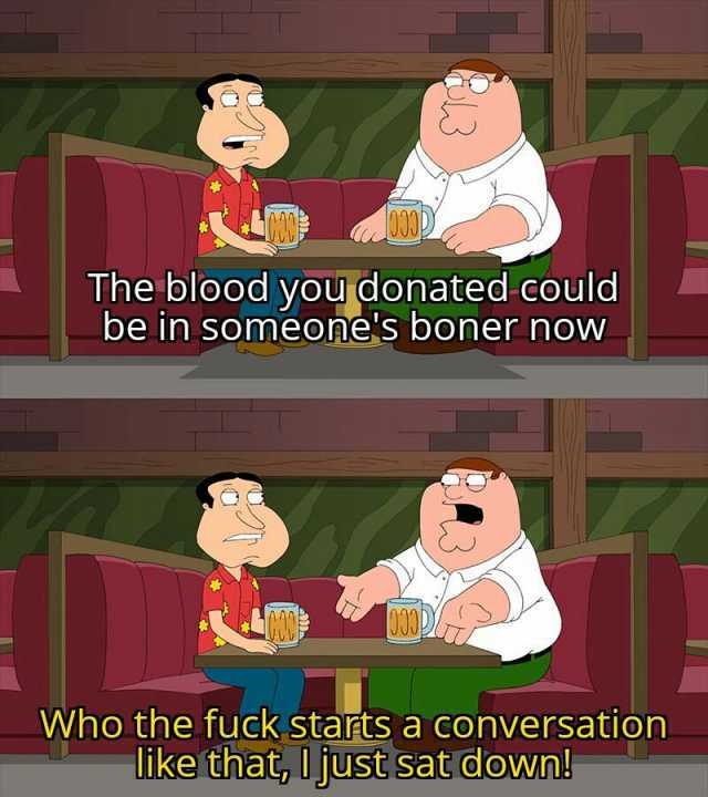 The blood you donated could be in someones boner now Who the fuck starts a conversation like that Ujust sat down!