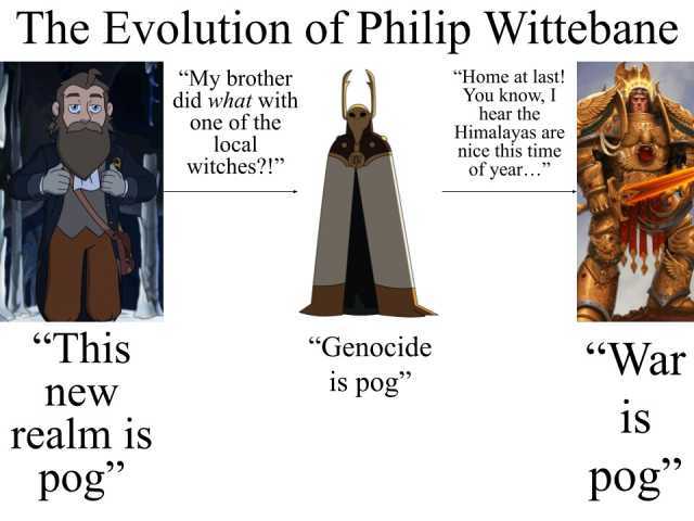 The Evolution of Philip Wittebane My brother did what with one of the local Witches! Home at last! You know I hear the Himalayas are nice this time of year... This Genocide War new 1s pog 1S realm is pog pog